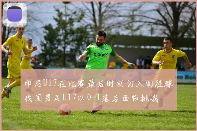 印尼U17在比赛最后时刻打入制胜球我国男足U17以0-1落后面临挑战