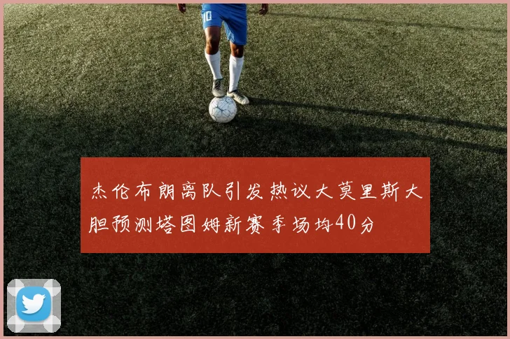 杰伦布朗离队引发热议大莫里斯大胆预测塔图姆新赛季场均40分