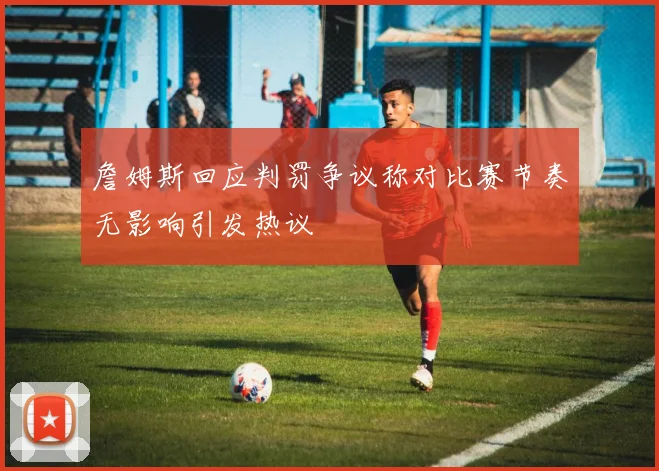 詹姆斯回应判罚争议称对比赛节奏无影响引发热议