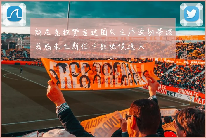 朗尼克称赞吉达国民主帅波切蒂诺或成米兰新任主教练候选人