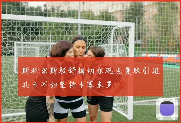 斯科尔斯驳舒梅切尔观点曼联引进扎卡不如坚持卡塞米罗